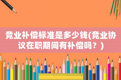 競業補償標準是多少錢(競業協議在職期間有補償嗎？)