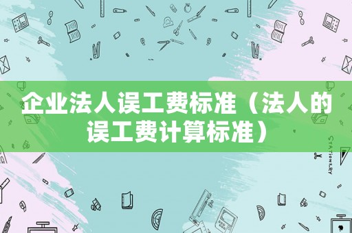 企業(yè)法人誤工費(fèi)標(biāo)準(zhǔn)（法人的誤工費(fèi)計(jì)算標(biāo)準(zhǔn)）