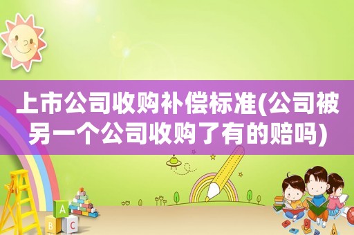 上市公司收購補(bǔ)償標(biāo)準(zhǔn)(公司被另一個公司收購了有的賠嗎)
