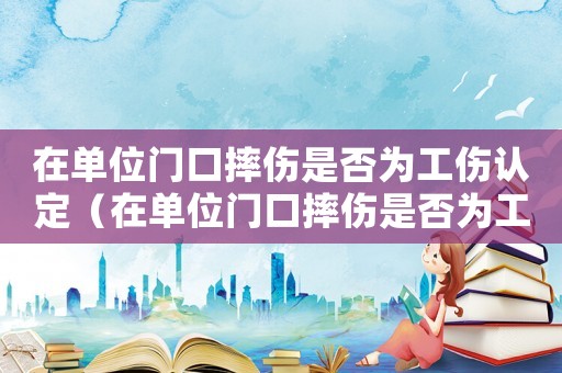 在單位門口摔傷是否為工傷認定（在單位門口摔傷是否為工傷）