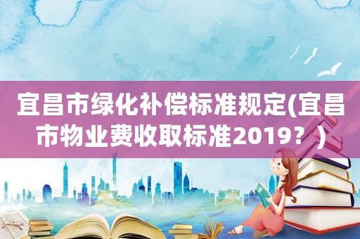 宜昌市綠化補償標準規定(宜昌市物業費收取標準2019？)