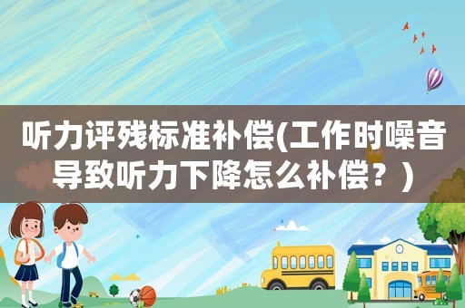 聽力評殘標準補償(工作時噪音導致聽力下降怎么補償？)