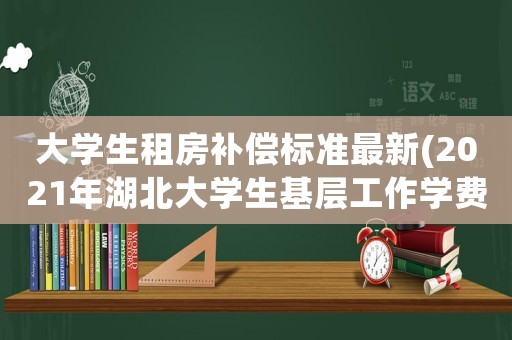 大學生租房補償標準最新(2021年湖北大學生基層工作學費補償)