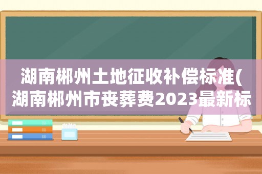 湖南郴州土地征收補償標準(湖南郴州市喪葬費2023最新標準)