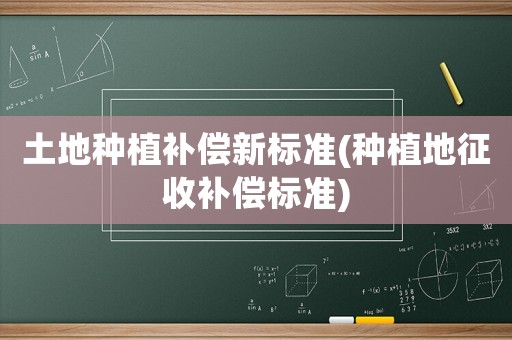 土地種植補償新標準(種植地征收補償標準)