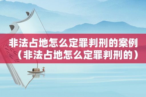 非法占地怎么定罪判刑的案例（非法占地怎么定罪判刑的）