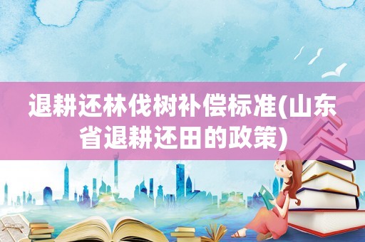 退耕還林伐樹補償標準(山東省退耕還田的政策)