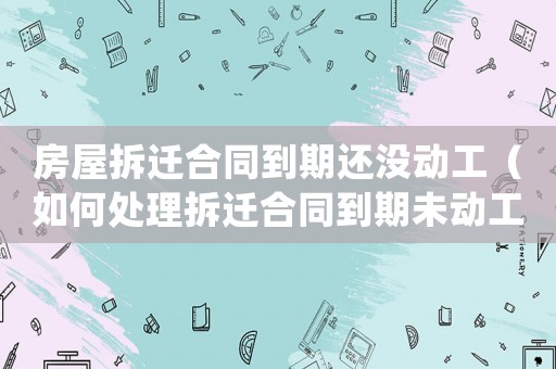 房屋拆遷合同到期還沒動工（如何處理拆遷合同到期未動工的情況）