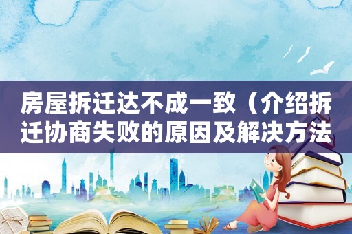 房屋拆遷達不成一致（介紹拆遷協商失敗的原因及解決方法）