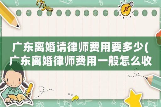 廣東離婚請律師費用要多少(廣東離婚律師費用一般怎么收費)