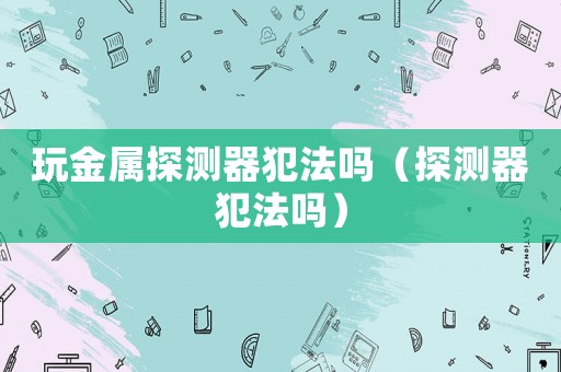 玩金屬探測(cè)器犯法嗎（探測(cè)器犯法嗎）