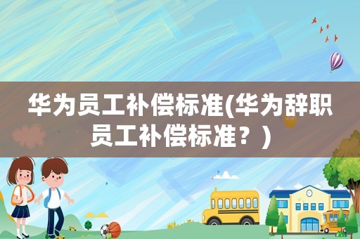 華為員工補償標準(華為辭職員工補償標準？)