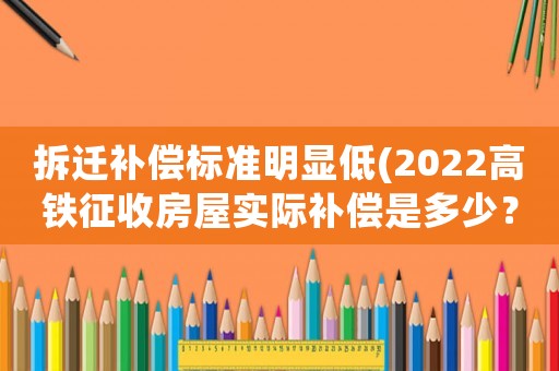 拆遷補償標準明顯低(2022高鐵征收房屋實際補償是多少？)