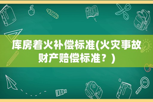 庫房著火補償標準(火災(zāi)事故財產(chǎn)賠償標準？)
