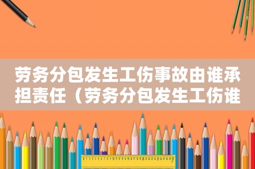 勞務分包發生工傷事故由誰承擔責任（勞務分包發生工傷誰承擔責任）