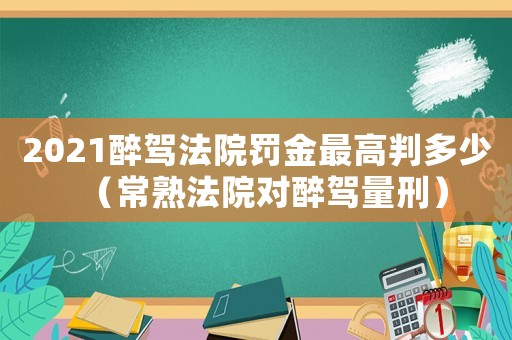 2021醉駕法院罰金最高判多少（常熟法院對醉駕量刑）
