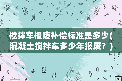 攪拌車報廢補償標準是多少(混凝土攪拌車多少年報廢？)