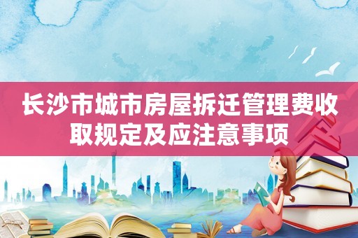 長沙市城市房屋拆遷管理費收取規定及應注意事項