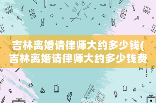 吉林離婚請(qǐng)律師大約多少錢(吉林離婚請(qǐng)律師大約多少錢費(fèi)用)