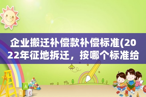 企業搬遷補償款補償標準(2022年征地拆遷，按哪個標準給補償？)