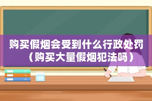 購買假煙會受到什么行政處罰（購買大量假煙犯法嗎）
