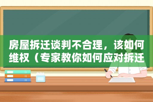 房屋拆遷談判不合理，該如何維權（專家教你如何應對拆遷風險）