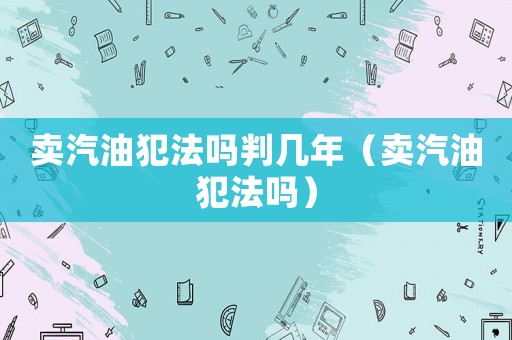 賣汽油犯法嗎判幾年（賣汽油犯法嗎）
