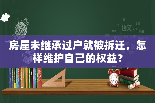 房屋未繼承過戶就被拆遷，怎樣維護自己的權益？