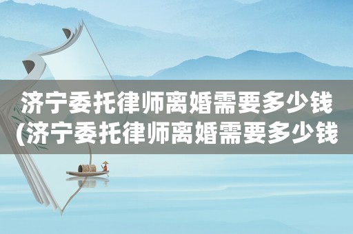 濟寧委托律師離婚需要多少錢(濟寧委托律師離婚需要多少錢一次)