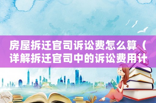 房屋拆遷官司訴訟費怎么算（詳解拆遷官司中的訴訟費用計算方法）