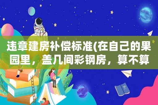 違章建房補償標準(在自己的果園里，蓋幾間彩鋼房，算不算違章建筑)