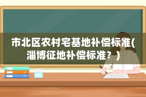 市北區農村宅基地補償標準(淄博征地補償標準？)