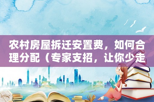 農村房屋拆遷安置費，如何合理分配（專家支招，讓你少走彎路）