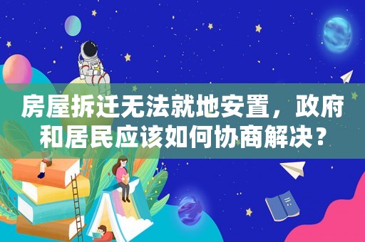 房屋拆遷無法就地安置，政府和居民應該如何協商解決？