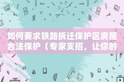 如何要求鐵路拆遷保護區(qū)房屋合法保護（專家支招，讓你的權(quán)益不再受損）