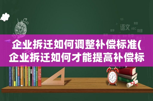 企業拆遷如何調整補償標準(企業拆遷如何才能提高補償標準)