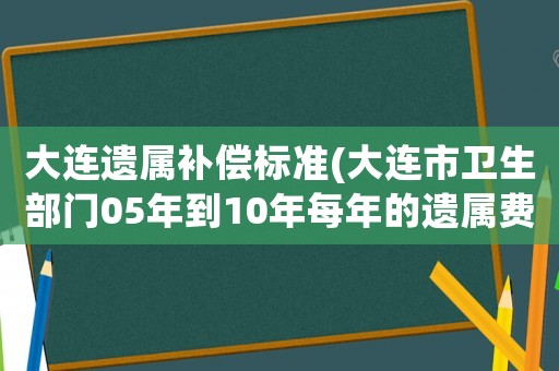 大連遺屬補償標準(大連市衛生部門05年到10年每年的遺屬費標準多少啊？)