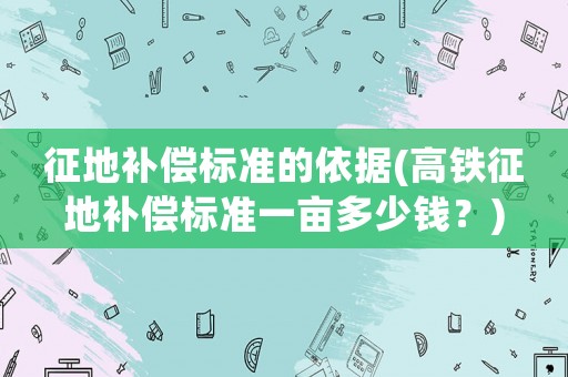 征地補(bǔ)償標(biāo)準(zhǔn)的依據(jù)(高鐵征地補(bǔ)償標(biāo)準(zhǔn)一畝多少錢(qián)？)