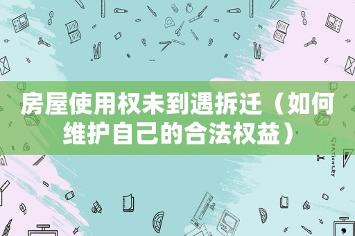 房屋使用權未到遇拆遷（如何維護自己的合法權益）