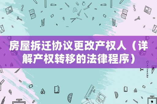 房屋拆遷協議更改產權人（詳解產權轉移的法律程序）