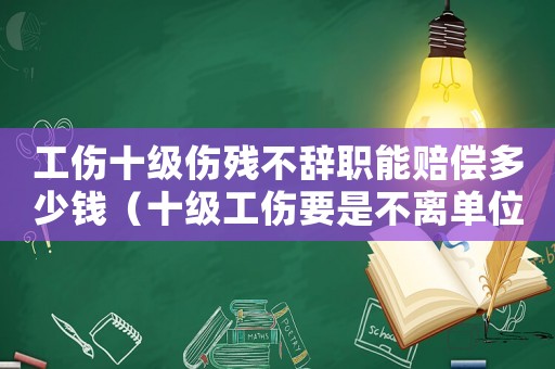 工傷十級傷殘不辭職能賠償多少錢（十級工傷要是不離單位能培多少）