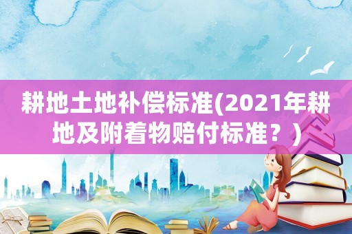 耕地土地補償標準(2021年耕地及附著物賠付標準？)