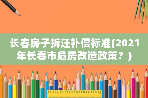長春房子拆遷補償標準(2021年長春市危房改造政策？)