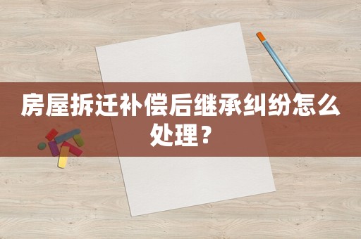 房屋拆遷補償后繼承糾紛怎么處理？