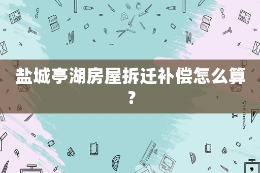 鹽城亭湖房屋拆遷補(bǔ)償怎么算？