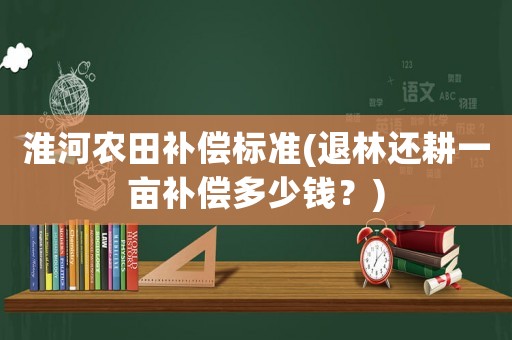 淮河農(nóng)田補(bǔ)償標(biāo)準(zhǔn)(退林還耕一畝補(bǔ)償多少錢？)