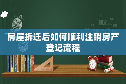 房屋拆遷后如何順利注銷房產登記流程