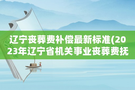 遼寧喪葬費補償最新標準(2023年遼寧省機關事業喪葬費撫恤金標準？)