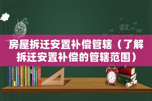 房屋拆遷安置補償管轄（了解拆遷安置補償的管轄范圍）