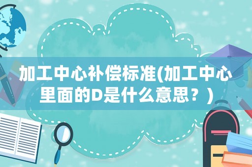 加工中心補償標準(加工中心里面的D是什么意思？)
